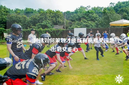 龙岩团建如何策划才能既有高度又接地气出彩又走心