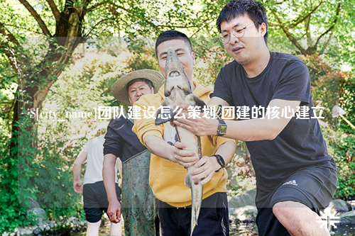 龙岩团队建设怎么策划 团建的核心建立